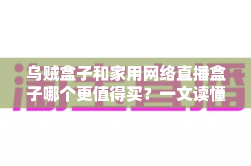 乌贼盒子和家用网络直播盒子哪个更值得买？一文读懂选购门道，帮你避开90%的坑