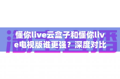 懂你live云盒子和懂你live电视版谁更强?深度对比帮你选对不踩坑 懂你live云盒子和懂你live电视版谁更强?深度对比帮你选对不踩坑