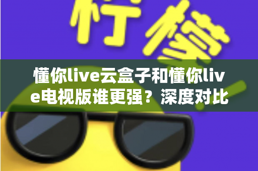 懂你live云盒子和懂你live电视版谁更强?深度对比帮你选对不踩坑 懂你live云盒子和懂你live电视版谁更强?深度对比帮你选对不踩坑