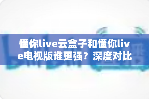 懂你live云盒子和懂你live电视版谁更强?深度对比帮你选对不踩坑 懂你live云盒子和懂你live电视版谁更强?深度对比帮你选对不踩坑