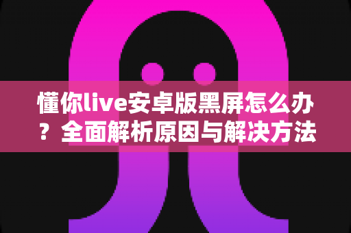 懂你live安卓版黑屏怎么办?全面解析原因与解决方法,助你快速恢复流畅体验 懂你live安卓版黑屏怎么办?全面解析原因与解决方法,助你快速恢复流畅体验