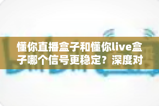懂你直播盒子和懂你live盒子哪个信号更稳定？深度对比解析帮你选对设备