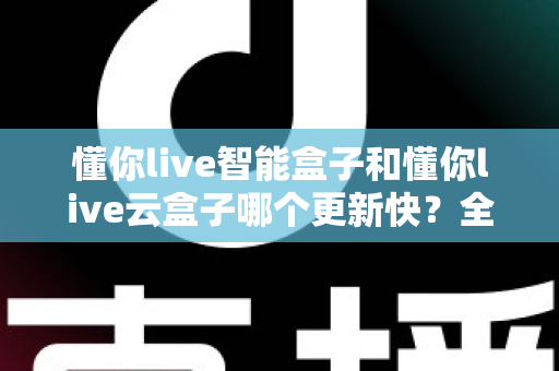 懂你live智能盒子和懂你live云盒子哪个更新快?全面对比解析助你选对电视盒子 懂你live智能盒子和懂你live云盒子哪个更新快?全面对比解析助你选对电视盒子