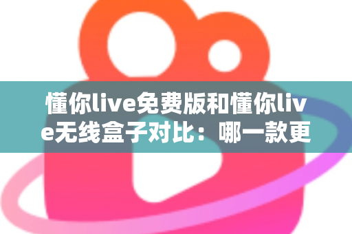 懂你live免费版和懂你live无线盒子对比：哪一款更适合你的K歌与直播需求？全方位深度解析助你轻松选购