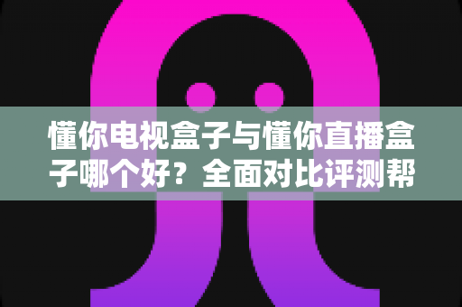懂你电视盒子与懂你直播盒子哪个好？全面对比评测帮你选对不选贵
