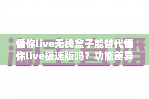 懂你live无线盒子能替代懂你live极速版吗?功能差异、使用场景与选购全解析 懂你live无线盒子能替代懂你live极速版吗?功能差异、使用场景与选购全解析