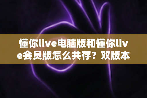 懂你live电脑版和懂你live会员版怎么共存?双版本安装与使用全攻略一文讲透 懂你live电脑版和懂你live会员版怎么共存?双版本安装与使用全攻略一文讲透
