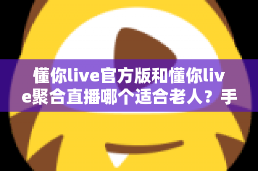 懂你live官方版和懂你live聚合直播哪个适合老人？手把手教您为爸妈选出最省心的直播软件