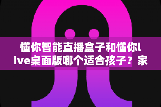 懂你智能直播盒子和懂你live桌面版哪个适合孩子？家长必读的全方位选购指南