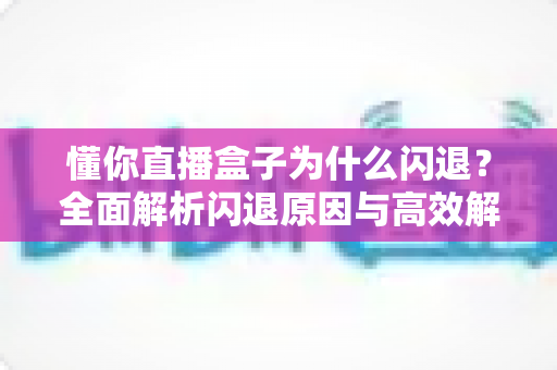 懂你直播盒子为什么闪退?全面解析闪退原因与高效解决方案大全 懂你直播盒子为什么闪退?全面解析闪退原因与高效解决方案大全