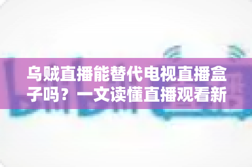 乌贼直播能替代电视直播盒子吗？一文读懂直播观看新选择的优势与局限