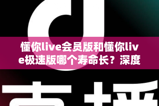 懂你live会员版和懂你live极速版哪个寿命长？深度解析两大版本的长期使用价值与明智选择指南