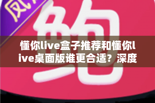 懂你live盒子推荐和懂你live桌面版谁更合适？深度对比帮你找到最优选择