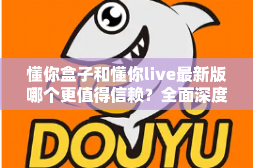 懂你盒子和懂你live最新版哪个更值得信赖?全面深度对比评测与安全使用指南 懂你盒子和懂你live最新版哪个更值得信赖?全面深度对比评测与安全使用指南