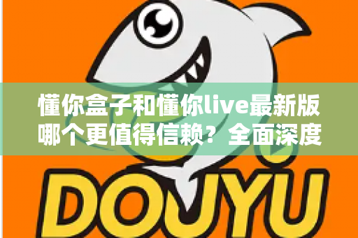 懂你盒子和懂你live最新版哪个更值得信赖?全面深度对比评测与安全使用指南 懂你盒子和懂你live最新版哪个更值得信赖?全面深度对比评测与安全使用指南