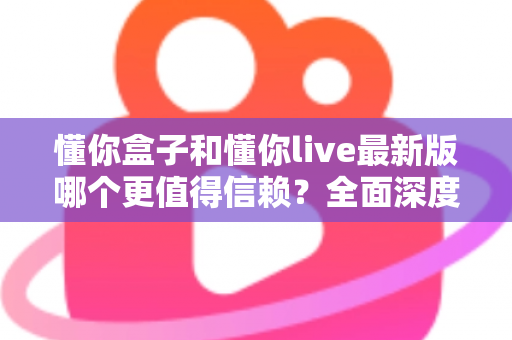 懂你盒子和懂你live最新版哪个更值得信赖?全面深度对比评测与安全使用指南 懂你盒子和懂你live最新版哪个更值得信赖?全面深度对比评测与安全使用指南
