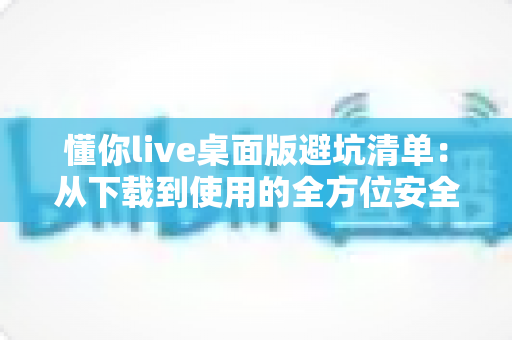 懂你live桌面版避坑清单：从下载到使用的全方位安全攻略