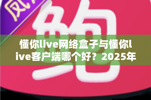 懂你live网络盒子与懂你live客户端哪个好？2025年最全选购对比指南帮你一次看懂