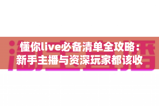 懂你live必备清单全攻略：新手主播与资深玩家都该收藏的一站式直播准备指南