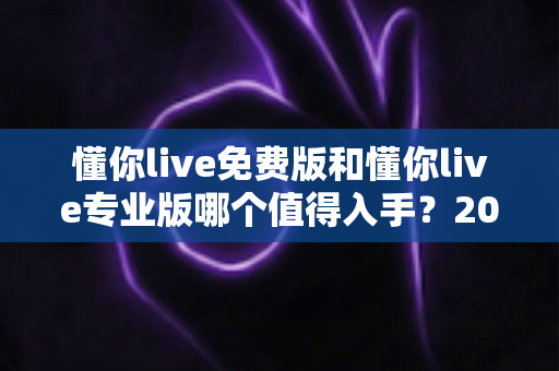 懂你live免费版和懂你live专业版哪个值得入手?2025最新深度测评与选购指南 懂你live免费版和懂你live专业版哪个值得入手?2025最新深度测评与选购指南