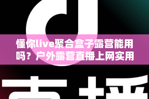 懂你live聚合盒子露营能用吗？户外露营直播上网实用指南与避坑心得