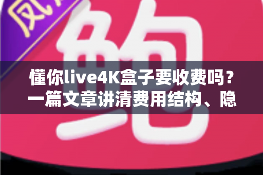 懂你live4K盒子要收费吗?一篇文章讲清费用结构、隐藏成本与选购避坑指南 懂你live4K盒子要收费吗?一篇文章讲清费用结构、隐藏成本与选购避坑指南