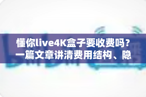 懂你live4K盒子要收费吗?一篇文章讲清费用结构、隐藏成本与选购避坑指南 懂你live4K盒子要收费吗?一篇文章讲清费用结构、隐藏成本与选购避坑指南