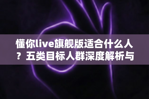 懂你live旗舰版适合什么人？五类目标人群深度解析与选购指南