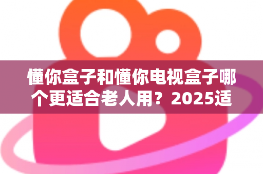 懂你盒子和懂你电视盒子哪个更适合老人用?2025适老化电视盒子深度选购指南与真实对比解析 懂你盒子和懂你电视盒子哪个更适合老人用?2025适老化电视盒子深度选购指南与真实对比解析