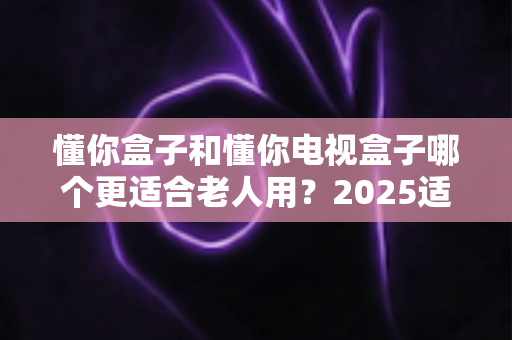懂你盒子和懂你电视盒子哪个更适合老人用？2025适老化电视盒子深度选购指南与真实对比解析