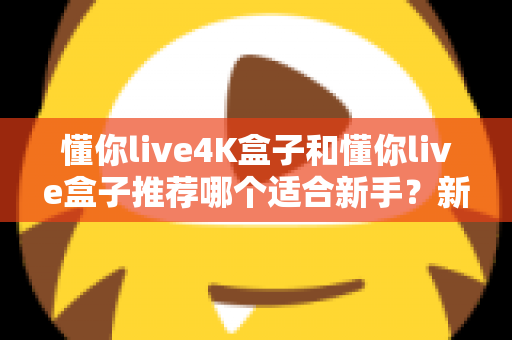 懂你live4K盒子和懂你live盒子推荐哪个适合新手?新手选购全攻略与深度对比解析 懂你live4K盒子和懂你live盒子推荐哪个适合新手?新手选购全攻略与深度对比解析
