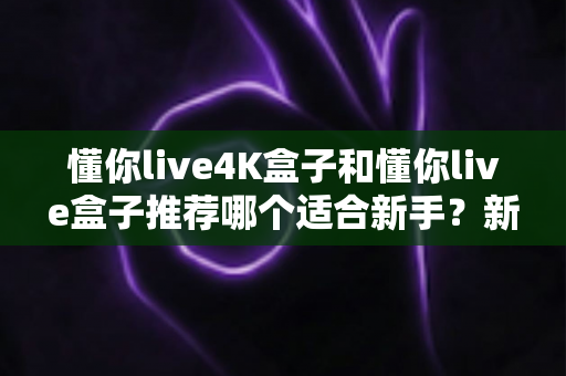 懂你live4K盒子和懂你live盒子推荐哪个适合新手?新手选购全攻略与深度对比解析 懂你live4K盒子和懂你live盒子推荐哪个适合新手?新手选购全攻略与深度对比解析