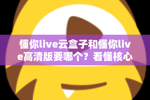 懂你live云盒子和懂你live高清版要哪个?看懂核心区别,选对不花冤枉钱 懂你live云盒子和懂你live高清版要哪个?看懂核心区别,选对不花冤枉钱