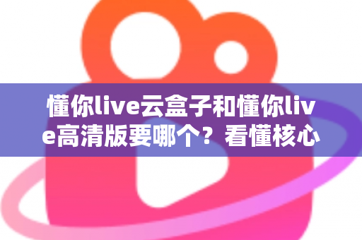 懂你live云盒子和懂你live高清版要哪个?看懂核心区别,选对不花冤枉钱 懂你live云盒子和懂你live高清版要哪个?看懂核心区别,选对不花冤枉钱