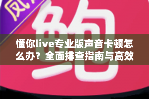 懂你live专业版声音卡顿怎么办？全面排查指南与高效解决方案助你流畅开播