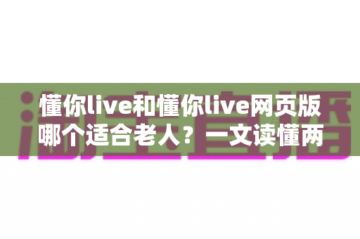 懂你live和懂你live网页版哪个适合老人？一文读懂两种方式的区别，帮长辈选出最省心的观看选择