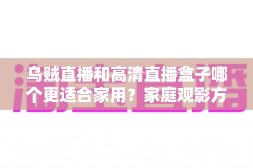 乌贼直播和高清直播盒子哪个更适合家用？家庭观影方案深度对比与实用选购指南